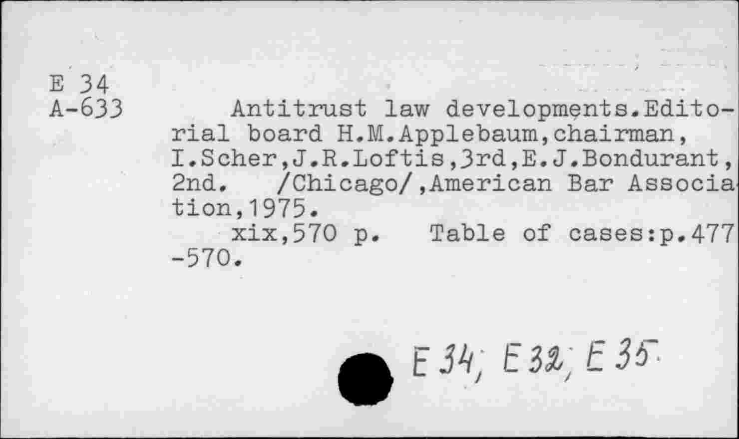 ﻿E 34
A-633	Antitrust law developments.Edito-
rial board H.M.Applebaum,chairman, I.Scher,J.R.Loftis ,3rd,E.J.Bondurant, 2nd, /Chicago/,American Bar Associa tion,1975.
xix,57O p. Table of cases:p,477 -570.